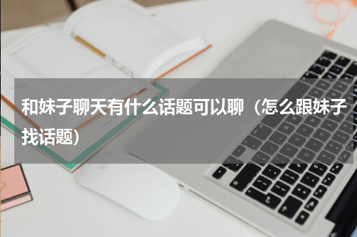 和妹子聊天有什么话题可以聊（怎么跟妹子找话题）