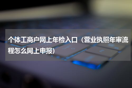 个体工商户网上年检入口（营业执照年审流程怎么网上申报）