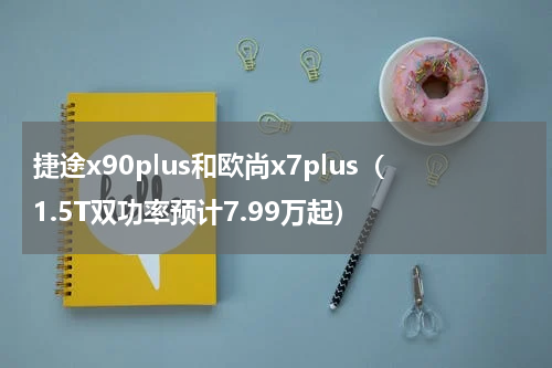 捷途x90plus和欧尚x7plus（1.5T双功率预计7.99万起）