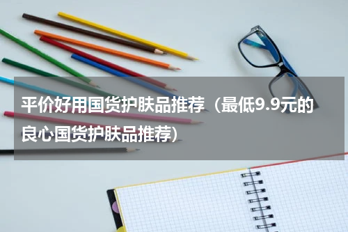 平价好用国货护肤品推荐（最低9.9元的良心国货护肤品推荐）