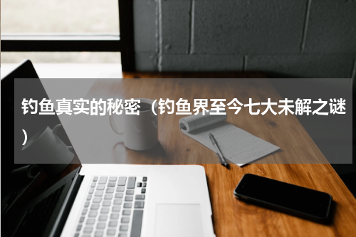 钓鱼真实的秘密（钓鱼界至今七大未解之谜）