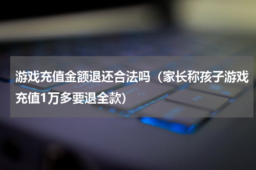 游戏充值金额退还合法吗（家长称孩子游戏充值1万多要退全款）