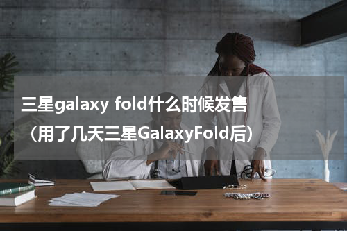 三星galaxy fold什么时候发售（用了几天三星GalaxyFold后）