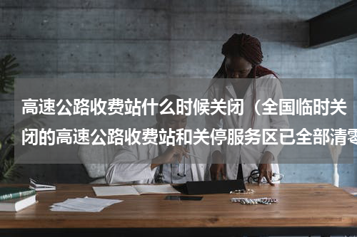 高速公路收费站什么时候关闭（全国临时关闭的高速公路收费站和关停服务区已全部清零）