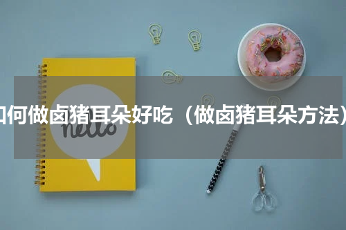 如何做卤猪耳朵好吃（做卤猪耳朵方法）