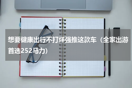 想要健康出行不打烊强推这款车（全家出游首选252马力）