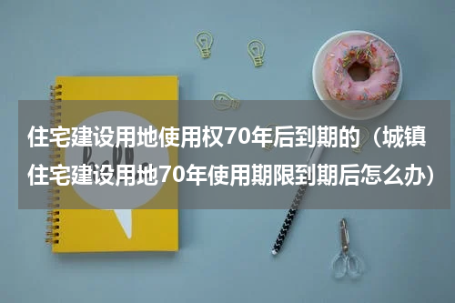 住宅建设用地使用权70年后到期的（城镇住宅建设用地70年使用期限到期后怎么办）
