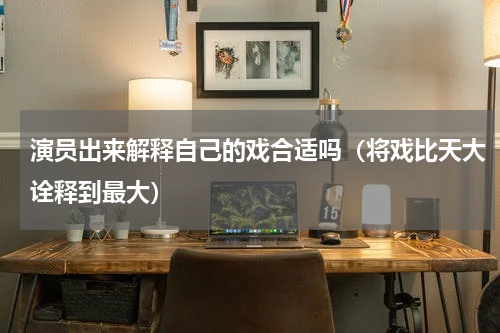 演员出来解释自己的戏合适吗（将戏比天大诠释到最大）