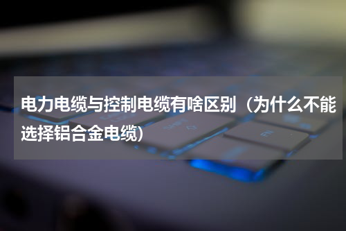 电力电缆与控制电缆有啥区别（为什么不能选择铝合金电缆）