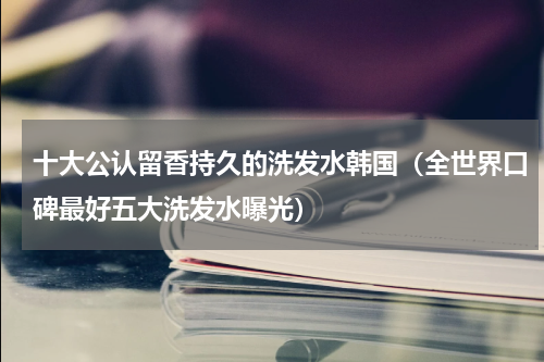 十大公认留香持久的洗发水韩国（全世界口碑最好五大洗发水曝光）