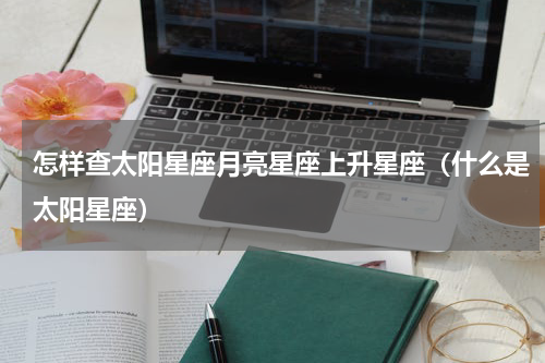 怎样查太阳星座月亮星座上升星座（什么是太阳星座）