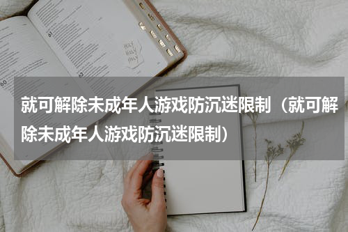 就可解除未成年人游戏防沉迷限制（就可解除未成年人游戏防沉迷限制）