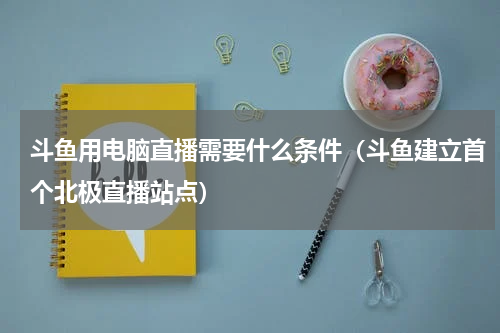 斗鱼用电脑直播需要什么条件（斗鱼建立首个北极直播站点）
