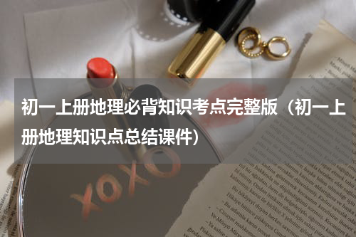 初一上册地理必背知识考点完整版（初一上册地理知识点总结课件）
