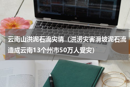云南山洪泥石流灾情（洪涝灾害滑坡泥石流造成云南13个州市50万人受灾）