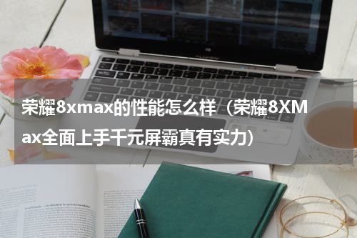 荣耀8xmax的性能怎么样（荣耀8XMax全面上手千元屏霸真有实力）