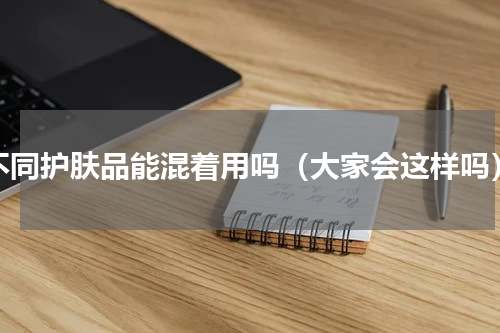 不同护肤品能混着用吗（大家会这样吗）