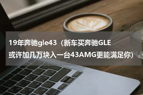 19年奔驰gle43（新车买奔驰GLE或许加几万块入一台43AMG更能满足你）
