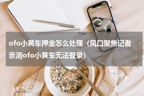 ofo小黄车押金怎么处理（风口聚焦记者亲测ofo小黄车无法登录）