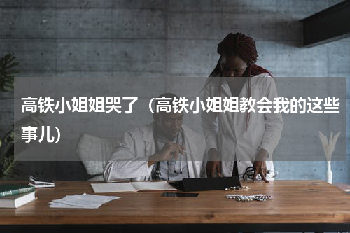 高铁小姐姐哭了（高铁小姐姐教会我的这些事儿）