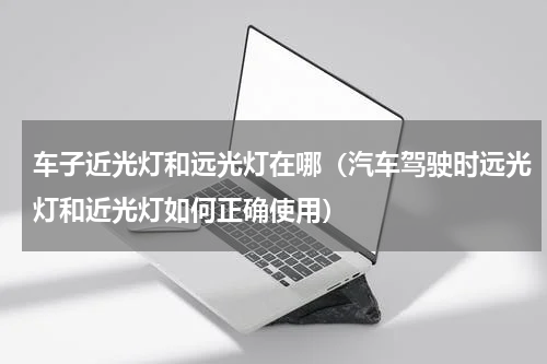 车子近光灯和远光灯在哪（汽车驾驶时远光灯和近光灯如何正确使用）