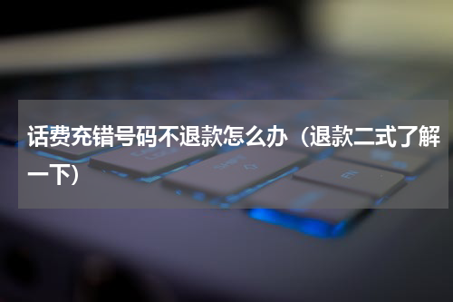 话费充错号码不退款怎么办（退款二式了解一下）