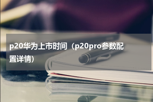 p20华为上市时间（p20pro参数配置详情）