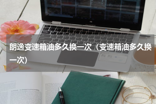 朗逸变速箱油多久换一次（变速箱油多久换一次）