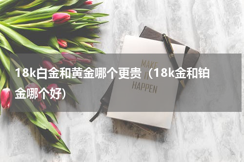 18k白金和黄金哪个更贵（18k金和铂金哪个好）