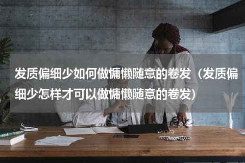发质偏细少如何做慵懒随意的卷发（发质偏细少怎样才可以做慵懒随意的卷发）