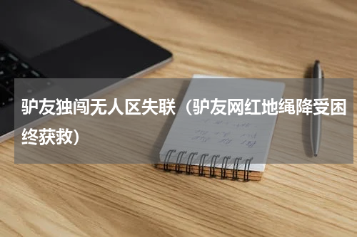 驴友独闯无人区失联（驴友网红地绳降受困终获救）