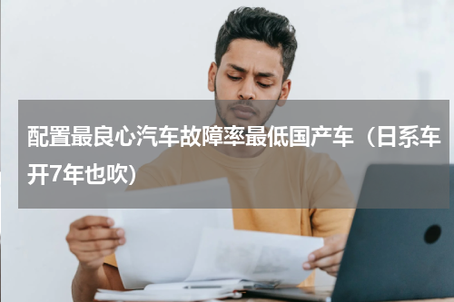 配置最良心汽车故障率最低国产车（日系车开7年也吹）