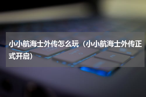 小小航海士外传怎么玩（小小航海士外传正式开启）