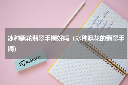 冰种飘花翡翠手镯好吗（冰种飘花的翡翠手镯）