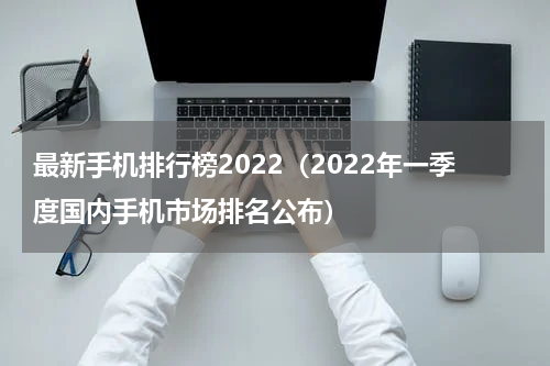 最新手机排行榜2022（2022年一季度国内手机市场排名公布）
