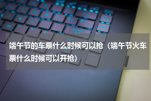 端午节的车票什么时候可以抢（端午节火车票什么时候可以开抢）