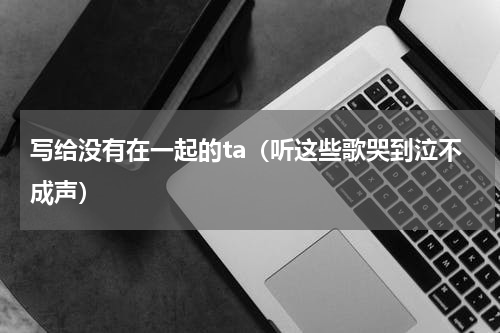 写给没有在一起的ta（听这些歌哭到泣不成声）