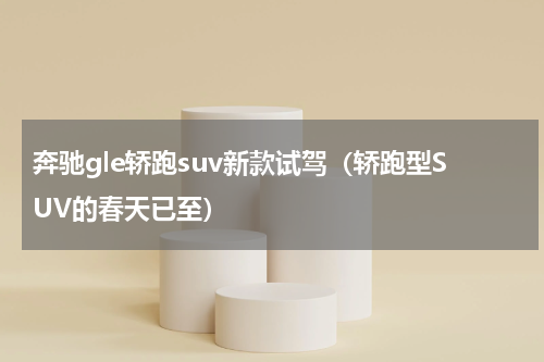 奔驰gle轿跑suv新款试驾（轿跑型SUV的春天已至）