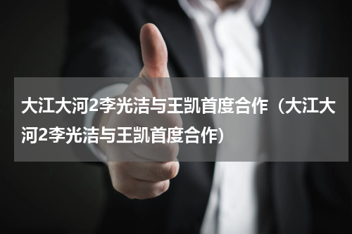 大江大河2李光洁与王凯首度合作（大江大河2李光洁与王凯首度合作）