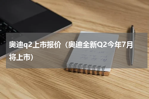 奥迪q2上市报价（奥迪全新Q2今年7月将上市）