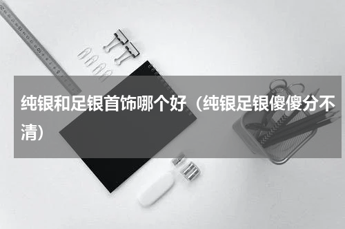 纯银和足银首饰哪个好（纯银足银傻傻分不清）