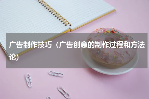 广告制作技巧（广告创意的制作过程和方法论）