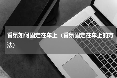 香氛如何固定在车上（香氛固定在车上的方法）