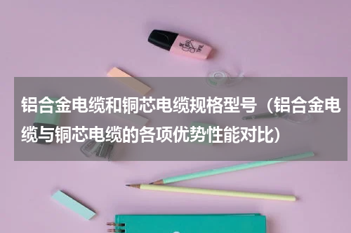铝合金电缆和铜芯电缆规格型号（铝合金电缆与铜芯电缆的各项优势性能对比）