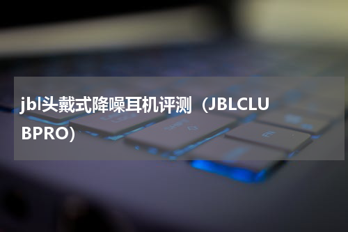 jbl头戴式降噪耳机评测（JBLCLUBPRO）