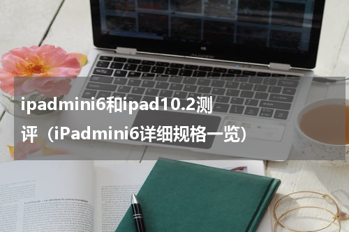 ipadmini6和ipad10.2测评（iPadmini6详细规格一览）