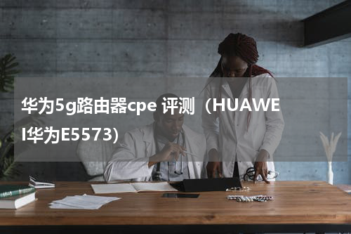 华为5g路由器cpe 评测（HUAWEI华为E5573）