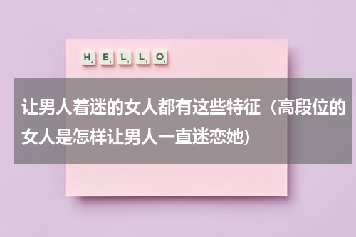 让男人着迷的女人都有这些特征（高段位的女人是怎样让男人一直迷恋她）