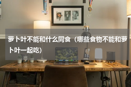 萝卜叶不能和什么同食（哪些食物不能和萝卜叶一起吃）