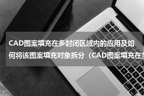 CAD图案填充在多封闭区域内的应用及如何将该图案填充对象拆分（CAD图案填充在多封闭区域内的应用及如何将该图案填充对象拆分）